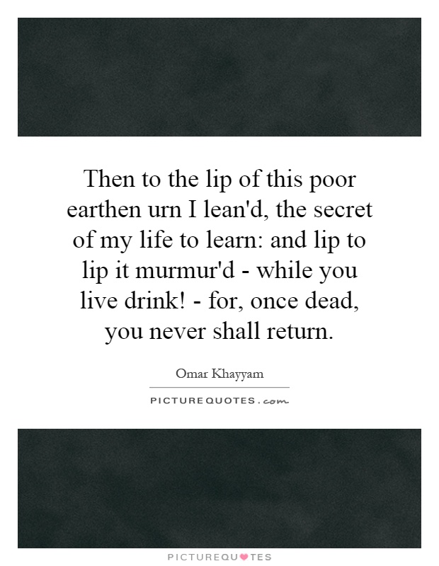 Then to the lip of this poor earthen urn I lean'd, the secret of my life to learn: and lip to lip it murmur'd - while you live drink! - for, once dead, you never shall return Picture Quote #1