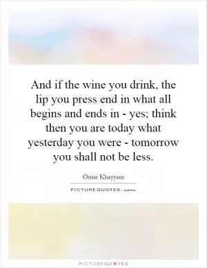 And if the wine you drink, the lip you press end in what all begins and ends in - yes; think then you are today what yesterday you were - tomorrow you shall not be less Picture Quote #1