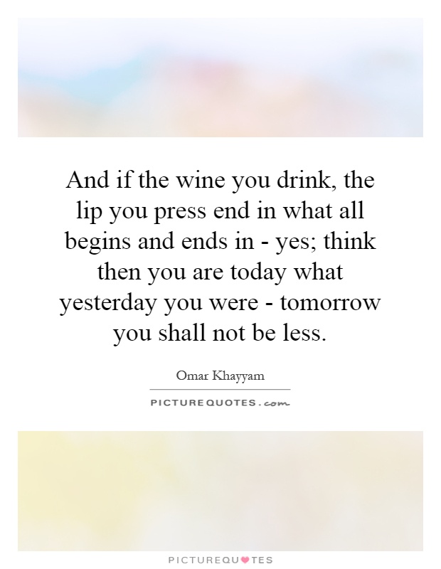 And if the wine you drink, the lip you press end in what all begins and ends in - yes; think then you are today what yesterday you were - tomorrow you shall not be less Picture Quote #1
