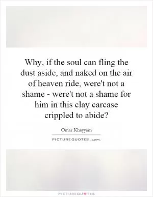 Why, if the soul can fling the dust aside, and naked on the air of heaven ride, were't not a shame - were't not a shame for him in this clay carcase crippled to abide? Picture Quote #1