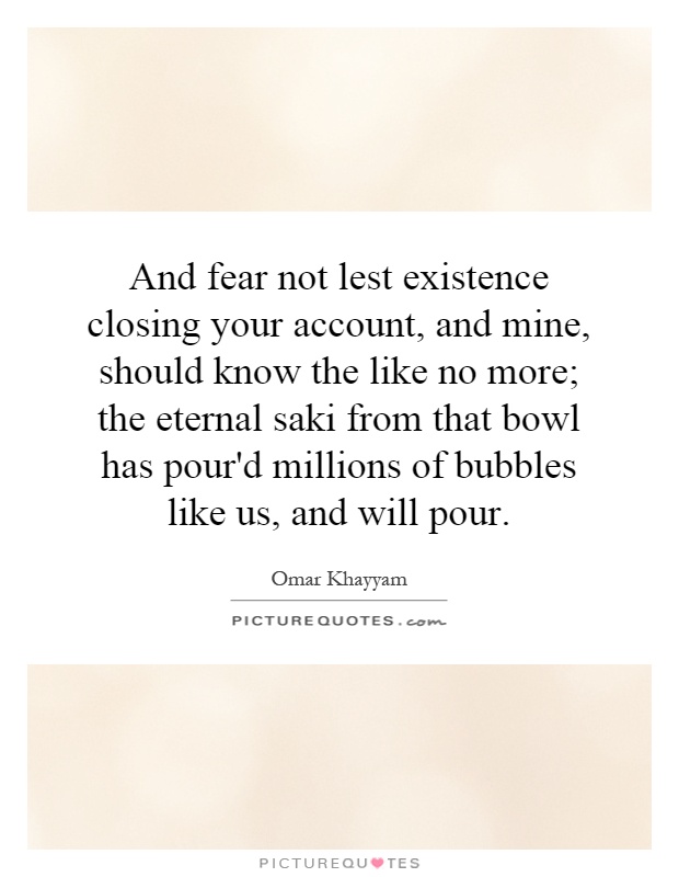 And fear not lest existence closing your account, and mine, should know the like no more; the eternal saki from that bowl has pour'd millions of bubbles like us, and will pour Picture Quote #1