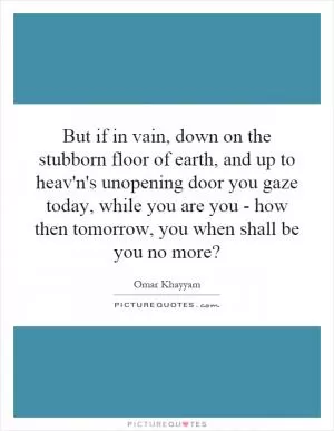 But if in vain, down on the stubborn floor of earth, and up to heav'n's unopening door you gaze today, while you are you - how then tomorrow, you when shall be you no more? Picture Quote #1