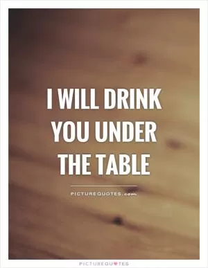 I will drink you under the table Picture Quote #1