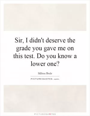 Sir, I didn't deserve the grade you gave me on this test. Do you know a lower one? Picture Quote #1