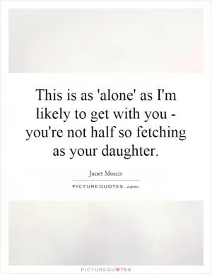 This is as 'alone' as I'm likely to get with you - you're not half so fetching as your daughter Picture Quote #1
