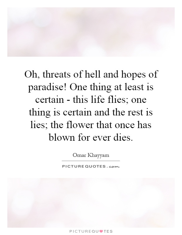 Oh, threats of hell and hopes of paradise! One thing at least is certain - this life flies; one thing is certain and the rest is lies; the flower that once has blown for ever dies Picture Quote #1