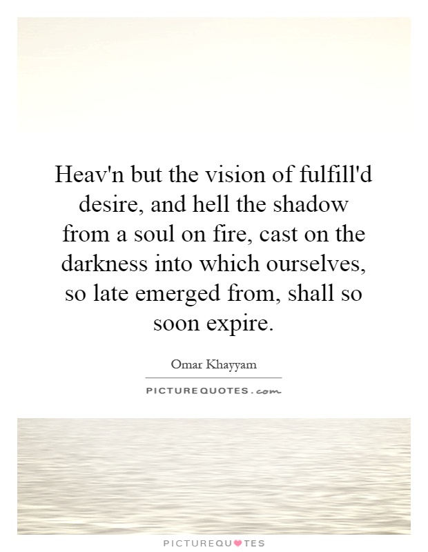 Heav'n but the vision of fulfill'd desire, and hell the shadow from a soul on fire, cast on the darkness into which ourselves, so late emerged from, shall so soon expire Picture Quote #1