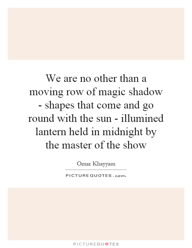 We are no other than a moving row of magic shadow - shapes that come and go round with the sun - illumined lantern held in midnight by the master of the show Picture Quote #1