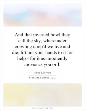 And that inverted bowl they call the sky, whereunder crawling coop'd we live and die, lift not your hands to it for help - for it as impotently moves as you or  I Picture Quote #1