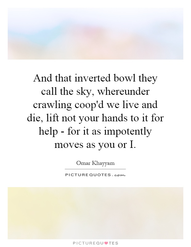 And that inverted bowl they call the sky, whereunder crawling coop'd we live and die, lift not your hands to it for help - for it as impotently moves as you or  I Picture Quote #1
