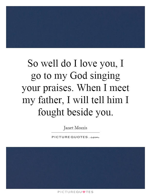 So well do I love you, I go to my God singing your praises. When I meet my father, I will tell him I fought beside you Picture Quote #1