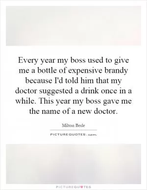 Every year my boss used to give me a bottle of expensive brandy because I'd told him that my doctor suggested a drink once in a while. This year my boss gave me the name of a new doctor Picture Quote #1