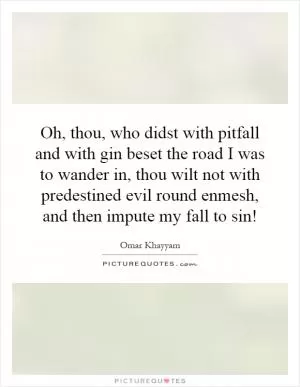 Oh, thou, who didst with pitfall and with gin beset the road I was to wander in, thou wilt not with predestined evil round enmesh, and then impute my fall to sin! Picture Quote #1