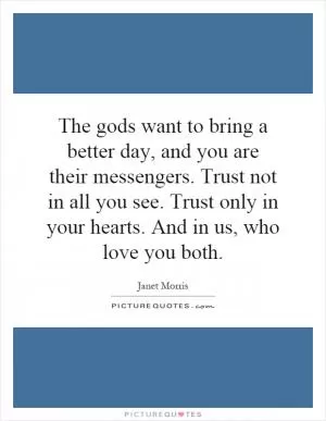 The gods want to bring a better day, and you are their messengers. Trust not in all you see. Trust only in your hearts. And in us, who love you both Picture Quote #1