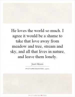 He loves the world so much. I agree it would be a shame to take that love away from meadow and tree, stream and sky, and all that lives in nature, and leave them lonely Picture Quote #1