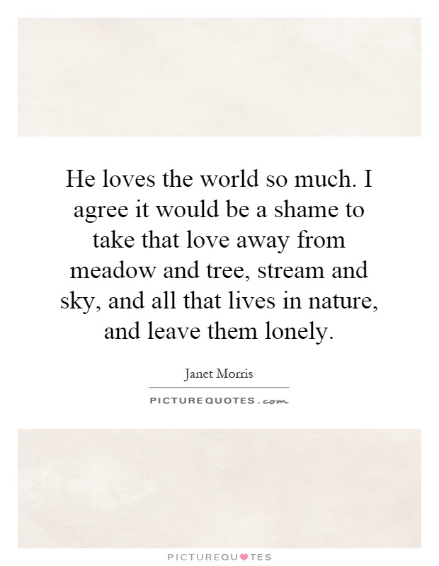 He loves the world so much. I agree it would be a shame to take that love away from meadow and tree, stream and sky, and all that lives in nature, and leave them lonely Picture Quote #1