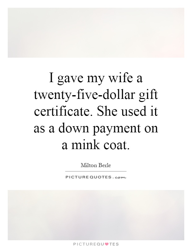 I gave my wife a twenty-five-dollar gift certificate. She used it as a down payment on a mink coat Picture Quote #1