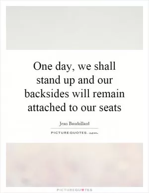 One day, we shall stand up and our backsides will remain attached to our seats Picture Quote #1