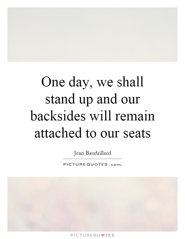 One day, we shall stand up and our backsides will remain attached to our seats Picture Quote #1
