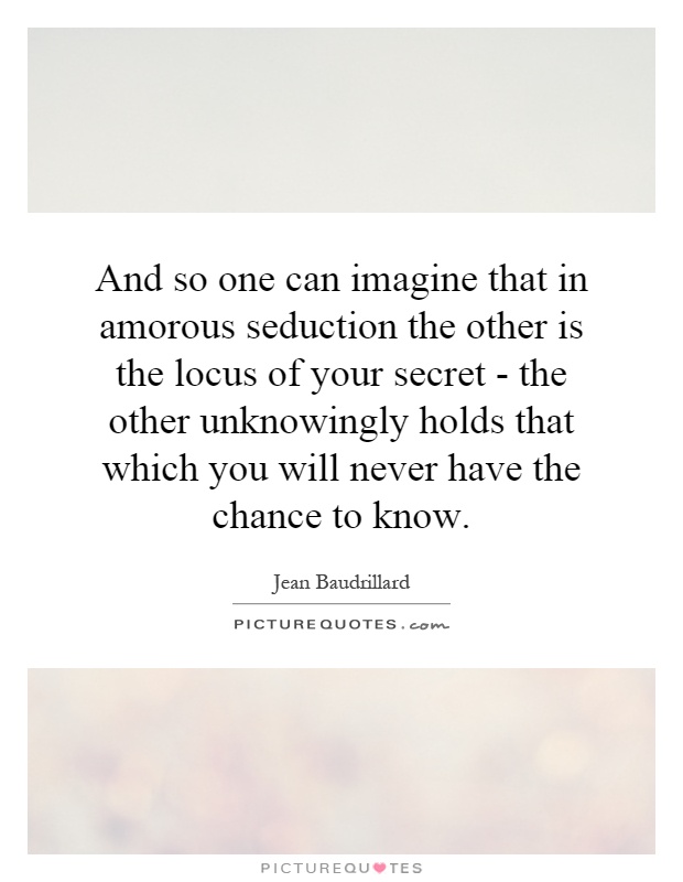 And so one can imagine that in amorous seduction the other is the locus of your secret - the other unknowingly holds that which you will never have the chance to know Picture Quote #1