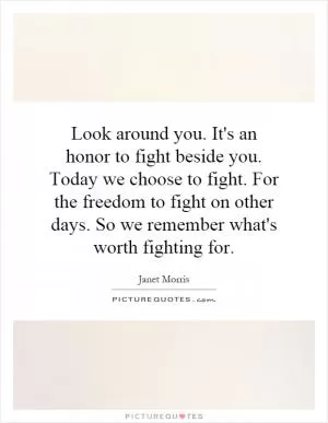 Look around you. It's an honor to fight beside you. Today we choose to fight. For the freedom to fight on other days. So we remember what's worth fighting for Picture Quote #1