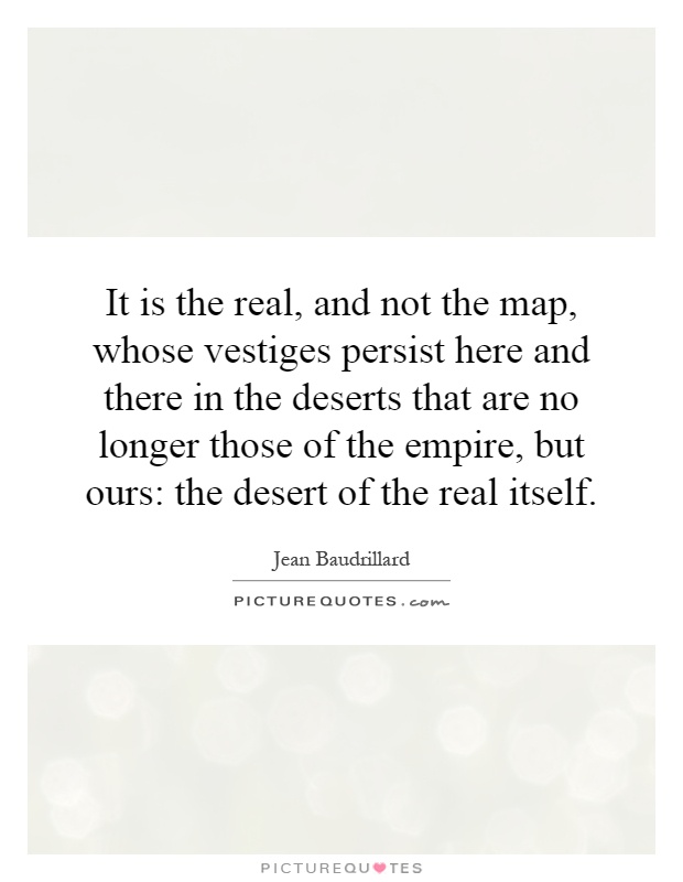 It is the real, and not the map, whose vestiges persist here and there in the deserts that are no longer those of the empire, but ours: the desert of the real itself Picture Quote #1
