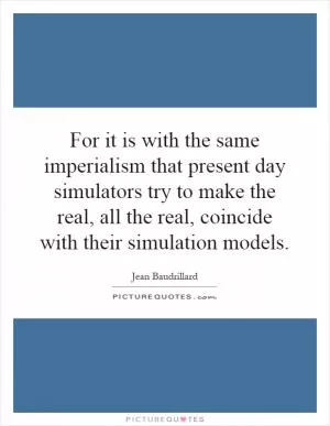 For it is with the same imperialism that present day simulators try to make the real, all the real, coincide with their simulation models Picture Quote #1