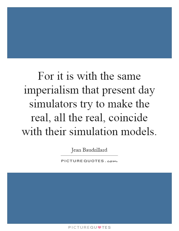 For it is with the same imperialism that present day simulators try to make the real, all the real, coincide with their simulation models Picture Quote #1