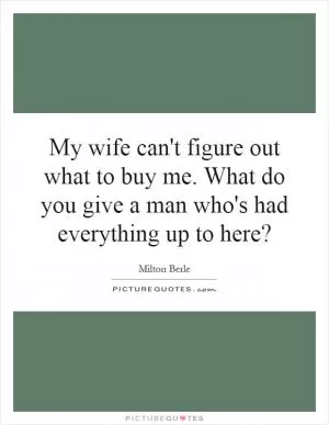 My wife can't figure out what to buy me. What do you give a man who's had everything up to here? Picture Quote #1
