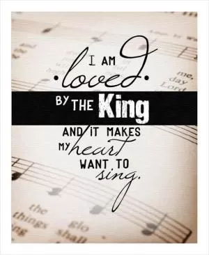 I am Loved by the King, and it makes my heart want to sing! Picture Quote #1