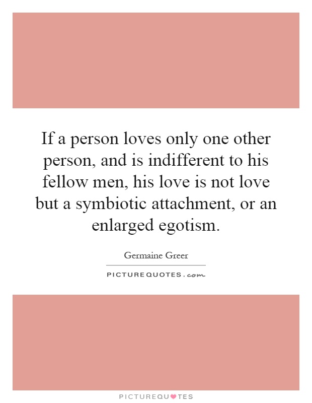 If a person loves only one other person, and is indifferent to his fellow men, his love is not love but a symbiotic attachment, or an enlarged egotism Picture Quote #1