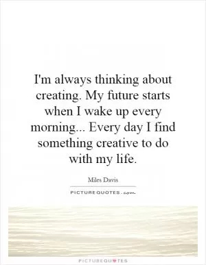 I'm always thinking about creating. My future starts when I wake up every morning... Every day I find something creative to do with my life Picture Quote #1
