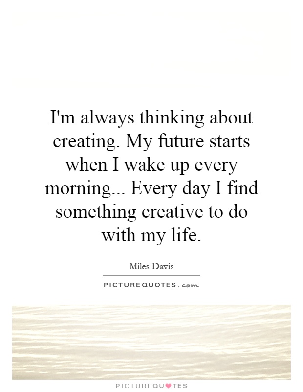 I'm always thinking about creating. My future starts when I wake up every morning... Every day I find something creative to do with my life Picture Quote #1