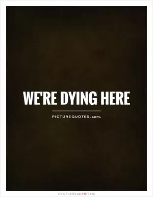 We're dying here Picture Quote #1