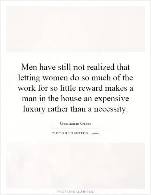 Men have still not realized that letting women do so much of the work for so little reward makes a man in the house an expensive luxury rather than a necessity Picture Quote #1