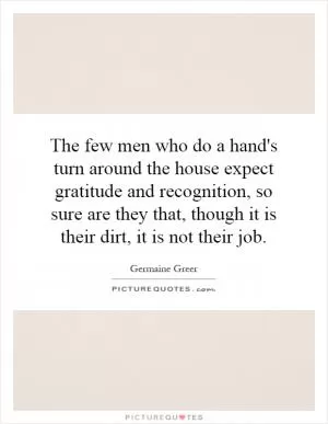 The few men who do a hand's turn around the house expect gratitude and recognition, so sure are they that, though it is their dirt, it is not their job Picture Quote #1