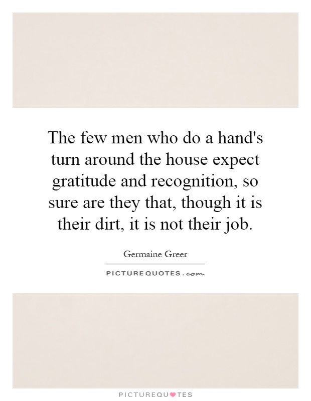 The few men who do a hand's turn around the house expect gratitude and recognition, so sure are they that, though it is their dirt, it is not their job Picture Quote #1