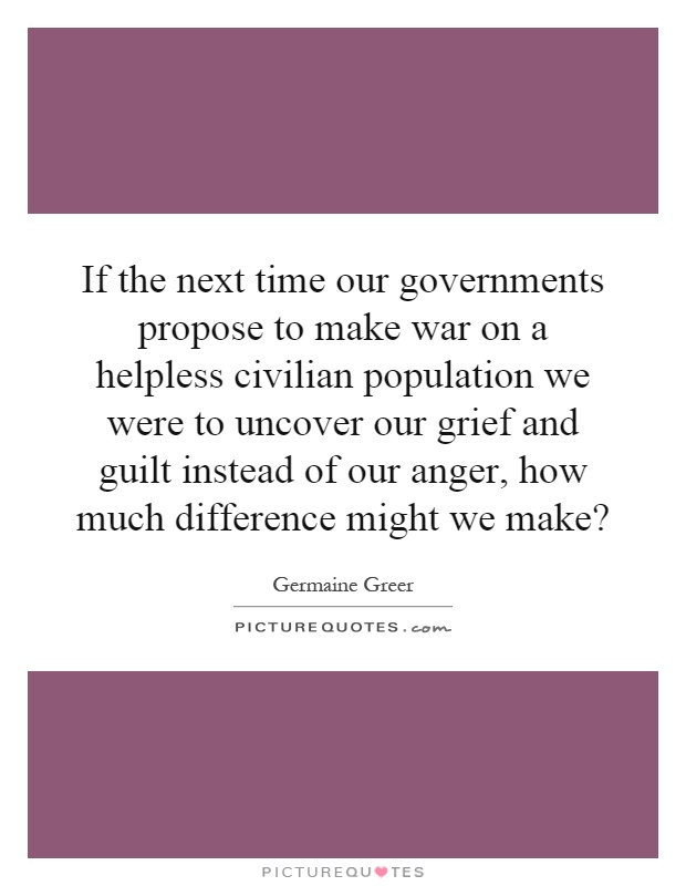 If the next time our governments propose to make war on a helpless civilian population we were to uncover our grief and guilt instead of our anger, how much difference might we make? Picture Quote #1