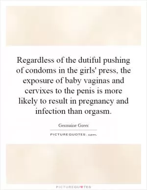 Regardless of the dutiful pushing of condoms in the girls' press, the exposure of baby vaginas and cervixes to the penis is more likely to result in pregnancy and infection than orgasm Picture Quote #1
