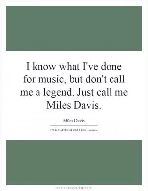 I know what I've done for music, but don't call me a legend. Just call me Miles Davis Picture Quote #1