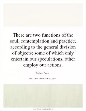 There are two functions of the soul, contemplation and practice, according to the general division of objects; some of which only entertain our speculations, other employ our actions Picture Quote #1