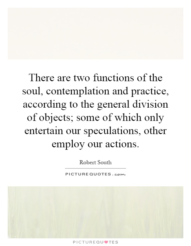 There are two functions of the soul, contemplation and practice, according to the general division of objects; some of which only entertain our speculations, other employ our actions Picture Quote #1