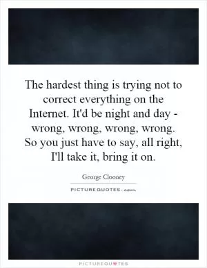 The hardest thing is trying not to correct everything on the Internet. It'd be night and day - wrong, wrong, wrong, wrong. So you just have to say, all right, I'll take it, bring it on Picture Quote #1