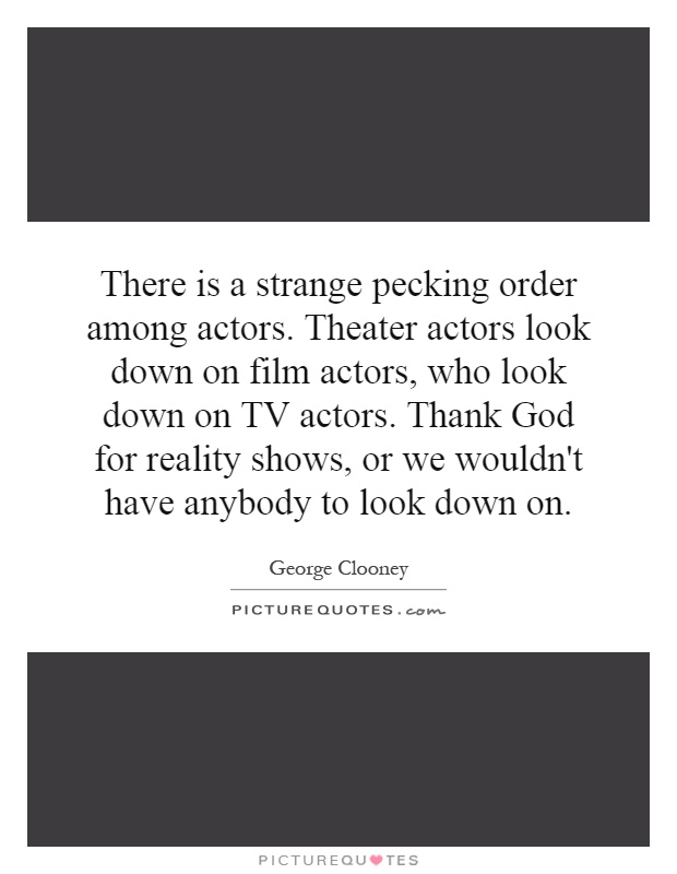 There is a strange pecking order among actors. Theater actors look down on film actors, who look down on TV actors. Thank God for reality shows, or we wouldn't have anybody to look down on Picture Quote #1