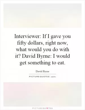 Interviewer: If I gave you fifty dollars, right now, what would you do with it? David Byrne: I would get something to eat Picture Quote #1