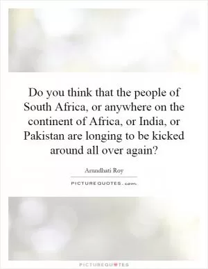 Do you think that the people of South Africa, or anywhere on the continent of Africa, or India, or Pakistan are longing to be kicked around all over again? Picture Quote #1