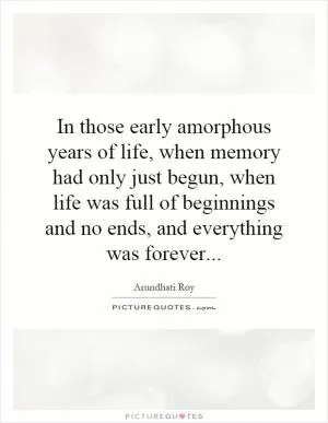 In those early amorphous years of life, when memory had only just begun, when life was full of beginnings and no ends, and everything was forever Picture Quote #1