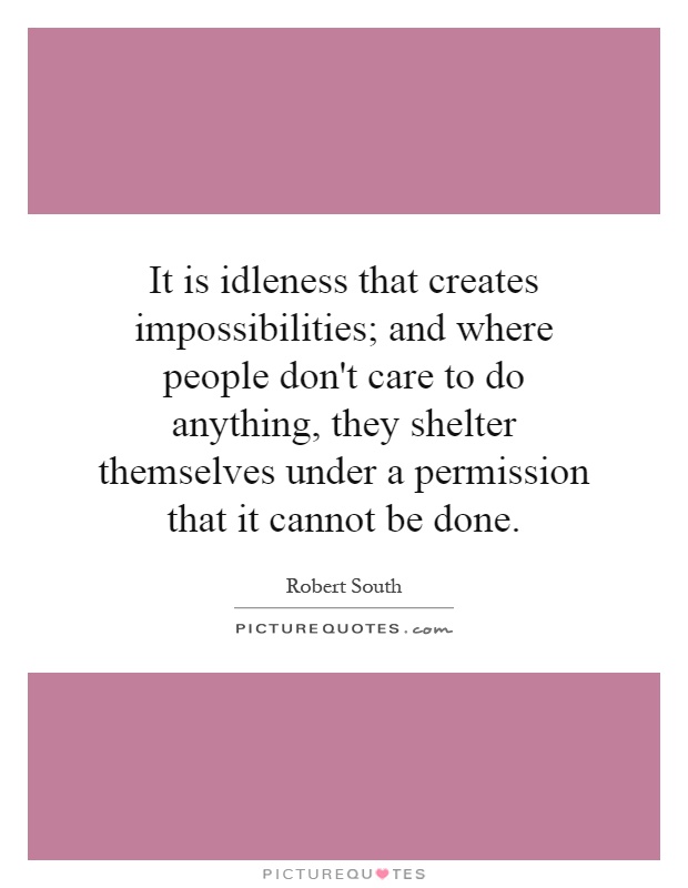 It is idleness that creates impossibilities; and where people don't care to do anything, they shelter themselves under a permission that it cannot be done Picture Quote #1