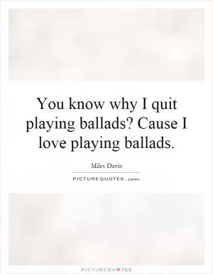 You know why I quit playing ballads? Cause I love playing ballads Picture Quote #1