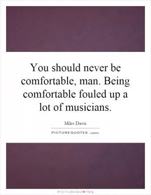 You should never be comfortable, man. Being comfortable fouled up a lot of musicians Picture Quote #1